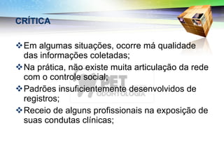 CRÍTICA Em algumas situações, ocorre má qualidade das informações coletadas; Na prática, não existe muita articulação da rede com o controle social; Padrões insuficientemente desenvolvidos de registros; Receio de alguns profissionais na exposição de suas condutas clínicas; 