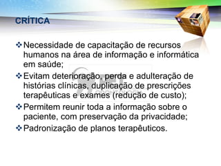 CRÍTICA Necessidade de capacitação de recursos humanos na área de informação e informática em saúde; Evitam deterioração, perda e adulteração de histórias clínicas, duplicação de prescrições terapêuticas e exames (redução de custo); Permitem reunir toda a informação sobre o paciente, com preservação da privacidade; Padronização de planos terapêuticos. 