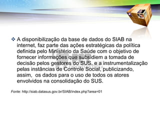 A disponibilização da base de dados do SIAB na internet, faz parte das ações estratégicas da política definida pelo Ministério da Saúde com o objetivo de fornecer informações que subsidiem a tomada de decisão pelos gestores do SUS, e a instrumentalização pelas instâncias de Controle Social, publicizando, assim,  os dados para o uso de todos os atores envolvidos na consolidação do SUS.  Fonte : http://siab.datasus.gov.br/SIAB/index.php?area=01 