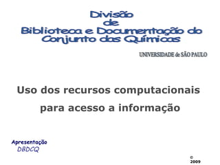 Divisão de  Biblioteca e Documentação do Conjunto das Químicas UNIVERSIDADE de SÃO PAULO Apresentação DBDCQ Uso dos recursos computacionais  para acesso a informação    2009 