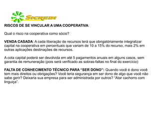 RISCOS DE SE VINCULAR A UMA COOPERATIVA:
Qual o risco na cooperativa como sócio?
VENDA CASADA: A cada liberação de recursos terá que obrigatóriamente integralizar
capital na cooperativa em percentuais que variam de 10 a 15% do recurso, mais 2% em
outras aplicações destinações de recursos.
A cota capital poderá ser devolvida em até 5 pagamentos anuais em alguns casos, sem
garantia de remuneração (pois será verificado as sobras-faltas no final do exercício)
FALTA DE CONHECIMENTO TÉCNICO PARA “SER DONO”: Quando você é dono você
tem mais direitos ou obrigações? Você teria segurança em ser dono de algo que você não
sabe gerir? Deixaria sua empresa para ser administrada por outros? “Atar cachorro com
linguiça”.
 