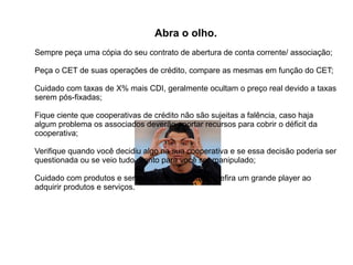 Abra o olho.
Sempre peça uma cópia do seu contrato de abertura de conta corrente/ associação;
Peça o CET de suas operações de crédito, compare as mesmas em função do CET;
Cuidado com taxas de X% mais CDI, geralmente ocultam o preço real devido a taxas
serem pós-fixadas;
Fique ciente que cooperativas de crédito não são sujeitas a falência, caso haja
algum problema os associados deverão aportar recursos para cobrir o déficit da
cooperativa;
Verifique quando você decidiu algo na sua cooperativa e se essa decisão poderia ser
questionada ou se veio tudo pronto para você ser manipulado;
Cuidado com produtos e serviços desconhecidos, prefira um grande player ao
adquirir produtos e serviços.
 