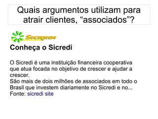 Quais argumentos utilizam para
atrair clientes, “associados”?
Conheça o Sicredi
O Sicredi é uma instituição financeira cooperativa
que atua focada no objetivo de crescer e ajudar a
crescer.
São mais de dois milhões de associados em todo o
Brasil que investem diariamente no Sicredi e no...
Fonte: sicredi site
 