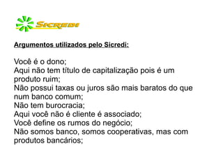 Argumentos utilizados pelo Sicredi:
Você é o dono;
Aqui não tem título de capitalização pois é um
produto ruim;
Não possui taxas ou juros são mais baratos do que
num banco comum;
Não tem burocracia;
Aqui você não é cliente é associado;
Você define os rumos do negócio;
Não somos banco, somos cooperativas, mas com
produtos bancários;
 