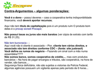 Contra-Argumentos – algumas ponderações:
Você é o dono – possui deveres – caso a cooperativa tenha indisponibilidade
financeira, você deverá aportar recursos;
Aqui não tem título de capitalização pois é um produto ruim O produto bom
deles é o procap sicredi Procap2;
Não possui taxas ou juros são mais baratos (ver cópia de extrato com tarifa
de R$ 31,25);
Não tem burocracia - ;
Aqui você não é cliente é associado – Pior, cliente tem vários direitos, e
associado não tem direitos conforme CDC – (fonte: site jusbrasil)
Você define os rumos do negócio – Fazendo um sinal com a mão numa
assembléia????
Não somos banco, somos cooperativa de crédito..., mas com produtos
bancários – Na hora de pagar encargos e tributos, são cooperativa, na hora de
vender, são bancos....
Segurança física deficitária, não são sujeitos a vistorias da Polícia Federal,
algumas agências possuem um vigilante apenas pelo período de 6 horas...
 