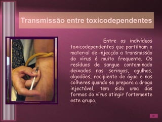 Transmissão entre toxicodependentes Entre os indivíduos toxicodependentes que partilham o material de injecção a transmissão do vírus é muito frequente. Os resíduos de sangue contaminado deixados nas seringas, agulhas, algodões, recipiente de água e nas colheres quando se prepara a droga injectável, tem sido uma das formas do vírus atingir fortemente este grupo. 
