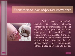 Transmissão por objectos cortantes Pode haver transmissão quando se usam objectos cortantes contaminados, como as agulhas de acupunctura, material cirúrgico, de dentista, de "manicure", de calista, barbeiro, tatuagem e para furar orelhas, entre outros, quando não são descartáveis ou devidamente esterilizados após cada utilização. 