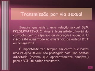 Transmissão por via sexual Sempre que exista uma relação sexual SEM PRESERVATIVO. O vírus é transmitido através do contacto com o esperma ou secreções vaginais. O risco está aumentado na existência de outras DST ou ferimentos. É importante ter sempre em conta que basta uma relação sexual não protegida com uma pessoa infectada (mesmo que aparentemente saudável) para o VIH se poder transmitir.  
