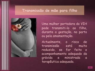 Transmissão de mãe para filho Uma mulher portadora do VIH pode transmiti-lo ao filho, durante a gestação, no parto ou pela amamentação.  Actualmente, o risco de transmissão está muito reduzido, se for feito o acompanhamento adequado da grávida e ministrada a terapêutica adequada. 
