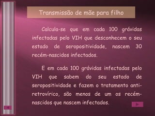 Calcula-se que em cada 100 grávidas infectadas pelo VIH que desconhecem o seu estado de seropositividade, nascem 30 recém-nascidos infectados.  E em cada 100 grávidas infectadas pelo VIH que sabem do seu estado de seropositividade e fazem o tratamento anti-retrovírico, são menos de um os recém-nascidos que nascem infectados. Transmissão de mãe para filho 