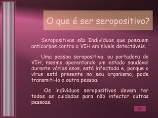 O que é ser seropositivo? Seropositivos são Indivíduos que possuem anticorpos contra o VIH em níveis detectáveis.  Uma pessoa seropositiva, ou portadora do VIH, mesmo aparentando um estado saudável durante vários anos, está infectada e, porque o vírus está presente no seu organismo, pode transmiti-lo a outra pessoa.  Os indivíduos seropositivos devem ter todos os cuidados para não infectar outras pessoas. 