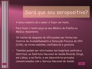 Será que sou seropositivo? A única maneira de o saber é fazer um teste. Para fazer o teste peça ao seu Médico de Família ou Médico Assistente. Os testes de despiste do VIH podem ser feitos nos Centros de Aconselhamento e Detecção Precoce do VIH (CAD), de forma anónima, confidencial e gratuita. Também podem ser efectuados nos hospitais centrais e distritais, no Instituto Nacional de Saúde Ricardo Jorge, em Lisboa, e no Porto, e em laboratórios privados convencionados com o Serviço Nacional de Saúde. 