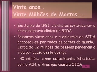 Vinte anos…  Vinte Milhões de Mortos... Em Junho de 1981, cientistas comunicaram a primeira prova clínica de SIDA.  Passaram vinte anos e a epidemia de SIDA propagou-se por todos os cantos do mundo.  Cerca de 22 milhões de pessoas perderam a vida por causa desta doença  40 milhões vivem actualmente infectadas com o VIH, o vírus que causa a SIDA.   