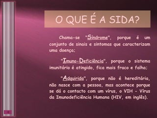 O QUE É A SIDA? Chama-se " S índrome ", porque é um conjunto de sinais e sintomas que caracterizam uma doença; " I muno- D eficiência ", porque o sistema imunitário é atingido, fica mais fraco e falha; " A dquirida ", porque não é hereditária, não nasce com a pessoa, mas acontece porque se dá o contacto com um vírus, o VIH - Vírus da Imunodeficiência Humana (HIV, em inglês). 
