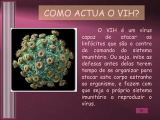 COMO ACTUA O VIH? O VIH é um vírus capaz de atacar os linfócitos que são o centro de comando do sistema imunitário. Ou seja, inibe as defesas antes delas terem tempo de se organizar para atacar este corpo estranho ao organismo, e fazem com que seja o próprio sistema imunitário a reproduzir o vírus. 