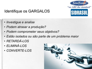 Identifique os GARGALOS
• Investigue e analise
• Podem atrasar a produção?
• Podem comprometer seus objetivos?
• Estão isolados ou são parte de um problema maior
• RETARDÁ-LOS
• ELIMINÁ-LOS
• CONVERTE-LOS
 