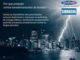 Surtos ou transitórios são perturbações
comuns destrutivas e onerosas na qualidade
de energia elétrica, danificando equipamentos
parando processos produtivos por curtos ou
largos períodos.
Por que proteção
contra transitórios/surtos de tensão?
 