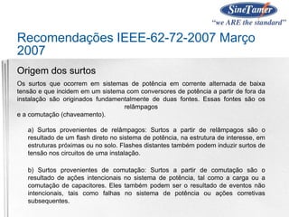 Recomendações IEEE-62-72-2007 Março
2007
Origem dos surtos
Os surtos que ocorrem em sistemas de potência em corrente alternada de baixa
tensão e que incidem em um sistema com conversores de potência a partir de fora da
instalação são originados fundamentalmente de duas fontes. Essas fontes são os
relâmpagos
e a comutação (chaveamento).
a) Surtos provenientes de relâmpagos: Surtos a partir de relâmpagos são o
resultado de um flash direto no sistema de potência, na estrutura de interesse, em
estruturas próximas ou no solo. Flashes distantes também podem induzir surtos de
tensão nos circuitos de uma instalação.
b) Surtos provenientes de comutação: Surtos a partir de comutação são o
resultado de ações intencionais no sistema de potência, tal como a carga ou a
comutação de capacitores. Eles também podem ser o resultado de eventos não
intencionais, tais como falhas no sistema de potência ou ações corretivas
subsequentes.
 