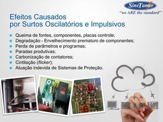  Queima de fontes, componentes, placas controle;
 Degradação - Envelhecimento prematuro de componentes;
 Perda de parâmetros e programas;
 Paradas produtivas;
 Carbonização de contatores;
 Cintilação (flicker);
 Atuação indevida de Sistemas de Proteção.
Efeitos Causados
por Surtos Oscilatórios e Impulsivos
 