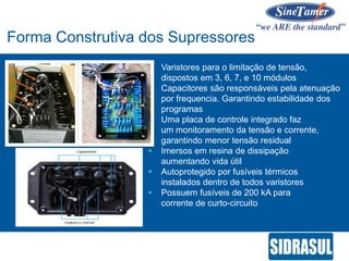  Varistores para o limitação de tensão,
dispostos em 3, 6, 7, e 10 módulos
 Capacitores são responsáveis pela atenuação
por frequencia. Garantindo estabilidade dos
programas
 Uma placa de controle integrado faz
um monitoramento da tensão e corrente,
garantindo menor tensão residual
 Imersos em resina de dissipação
aumentando vida útil
 Autoprotegido por fusíveis térmicos
instalados dentro de todos varistores
 Possuem fusíveis de 200 kA para
corrente de curto-circuito
Forma Construtiva dos Supressores
 
