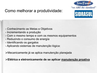 - Conhecimento as Metas e Objetivos
- Incrementando a produção
- Com o mesmo tempo e com os mesmos equipamentos
- Reduzindo o consumo de energía
- Identificando os gargalos
- Aplicando sistemas de manutenção lógica:
Mecanicamente já se aplica manutenção planejada
Elétrica e eletronicamente de se aplicar manutenção proativa
Como melhorar a produtividade:
 