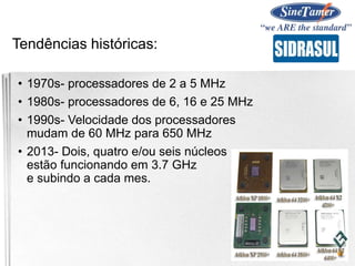 Tendências históricas:
• 1970s- processadores de 2 a 5 MHz
• 1980s- processadores de 6, 16 e 25 MHz
• 1990s- Velocidade dos processadores
mudam de 60 MHz para 650 MHz
• 2013- Dois, quatro e/ou seis núcleos
estão funcionando em 3.7 GHz
e subindo a cada mes.
 