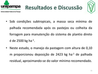 Resultados e Discussão
• Sob condições subtropicais, a massa seca mínima de

palhada recomendada após os pastejos ou colheita da
forragem para manutenção do sistema de plantio direto
é de 2500 kg ha-1.
• Neste estudo, o manejo da pastagem com altura de 0,10
m proporcionou deposição de 2423 kg ha-1 de palhada
residual, aproximando-se do valor mínimo recomendado.
15

 