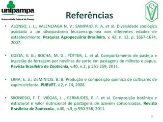 Referências
•

ALONSO, J. L.; VALENCIAGA N. V.; SAMPAIO, R. A. et al. Diversidade zoológica
asociada a un silvopastoreo leucaena-guinea con diferentes edades de
establecimiento. Pesquisa Agropecuária Brasileira, v. 42, n. 12, p. 1667-1674,
2007.

•

COSTA, V. G.; ROCHA, M. G.; PÖTTER, L. et al. Comportamento de pastejo e
ingestão de forragem por novilhas de corte em pastagens de milheto e papua.
Revista Brasileira de Zootecnia, v.40, n.2, p.251-259, 2011.

•

LIMA, E. S.; DEMINICIS, B. B. Produção e composição química de cultivares de
capim-elefante. PUBVET, v.2, n.14, 2008.

•

SKONIESKI, F. T.; VIÉGAS, J. , BERMUDES, R. F. et al. Composição botânica e
estrutural e valor nutricional de pastagens de azevém consorciadas. Revista
Brasileira de Zootecnia., v.40, n.3, p.550-556, 2011.
17

 