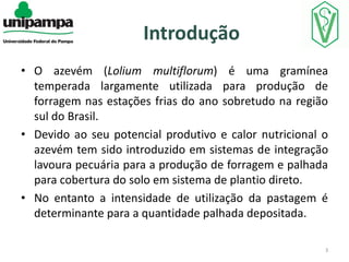 Introdução
• O azevém (Lolium multiflorum) é uma gramínea
temperada largamente utilizada para produção de
forragem nas estações frias do ano sobretudo na região
sul do Brasil.
• Devido ao seu potencial produtivo e calor nutricional o
azevém tem sido introduzido em sistemas de integração
lavoura pecuária para a produção de forragem e palhada
para cobertura do solo em sistema de plantio direto.
• No entanto a intensidade de utilização da pastagem é
determinante para a quantidade palhada depositada.
3

 