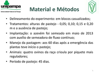 Material e Métodos
• Delineamento do experimento: em blocos casualizados;
• Tratamentos: alturas de pastejo - 0,05; 0,10; 0,15 e 0,20
m e a ausência de pastejo;
• Implantação: o azevém foi semeado em maio de 2013
com auxílio de semeadora de fluxo contínuo;
• Manejo da pastagem: aos 60 dias após a emergência das
plantas teve início o pastejo;
• Animais: quatro ovinos da raça crioula por piquete mais
reguladores;
• Período de pastejo: 45 dias.
5

 