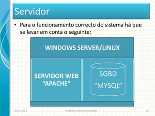 Servidor
• Para o funcionamento correcto do sistema há que
  se levar em conta o seguinte:

               WINDOWS SERVER/LINUX



             SERVIDOR WEB                             SGBD
               “APACHE”                        “MYSQL”


06-03-2013           Portal de Teses & Dissertações          10
 