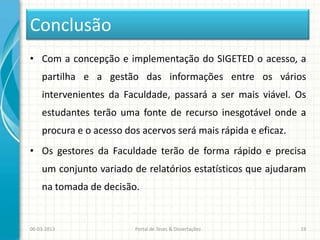 Conclusão
• Com a concepção e implementação do SIGETED o acesso, a
    partilha e a gestão das informações entre os vários
    intervenientes da Faculdade, passará a ser mais viável. Os
    estudantes terão uma fonte de recurso inesgotável onde a
    procura e o acesso dos acervos será mais rápida e eficaz.
• Os gestores da Faculdade terão de forma rápido e precisa
    um conjunto variado de relatórios estatísticos que ajudaram
    na tomada de decisão.


06-03-2013               Portal de Teses & Dissertações         19
 