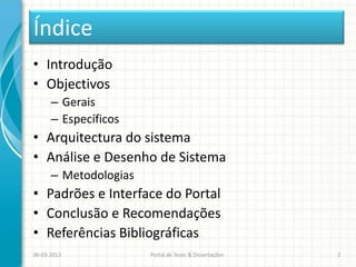 Índice
• Introdução
• Objectivos
      – Gerais
      – Específicos
• Arquitectura do sistema
• Análise e Desenho de Sistema
      – Metodologias
• Padrões e Interface do Portal
• Conclusão e Recomendações
• Referências Bibliográficas
06-03-2013             Portal de Teses & Dissertações   2
 