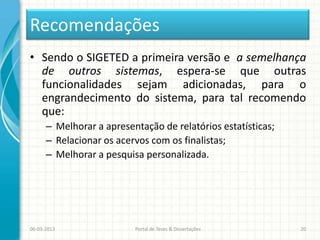 Recomendações
• Sendo o SIGETED a primeira versão e a semelhança
  de outros sistemas, espera-se que outras
  funcionalidades sejam adicionadas, para o
  engrandecimento do sistema, para tal recomendo
  que:
      – Melhorar a apresentação de relatórios estatísticas;
      – Relacionar os acervos com os finalistas;
      – Melhorar a pesquisa personalizada.




06-03-2013                Portal de Teses & Dissertações      20
 
