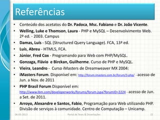 Referências
• Conteúdo dos acetatos do Dr. Padoca, Msc. Fabiano e Dr. João Vicente.
• Welling, Luke e Thomson, Laura - PHP e MySQL – Desenvolvimento Web.
  2ª ed. - 2003. Campus
• Damas, Luís - SQL (Structured Query Language). FCA, 13ª ed.
• Luís, Abreu - HTML5, FCA.
• Júnior, Fred Cox - Programando para Web com PHP/MySQL.
• Gonzaga, Flávio e Birckan, Guilherme. Curso de PHP e MySQL.
• Vieira, Leandro - Curso iMasters de Dreamweaver MX 2004:
• iMasters Forum. Disponível em: http://forum.imasters.com.br/forum/3-php/ - acesso de
  Jun. a Nov. de 2011
• PHP Brasil Forum Disponível em:
  http://www.ibm.com/developerworks/forums/forum.jspa?forumID=2224 - acesso de Jun.
  a Set. de 2011.
• Arroyo, Alexandre e Santos, Fabio, Programação para Web utilizando PHP.
  Divisão de serviços à comunidade. Centro de Computação – Unicamp.
06-03-2013                      Portal de Teses & Dissertações                     22
 