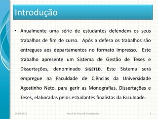 Introdução
• Anualmente uma série de estudantes defendem os seus
    trabalhos de fim de curso. Após a defesa os trabalhos são
    entregues aos departamentos no formato impresso. Este
    trabalho apresente um Sistema de Gestão de Teses e
    Dissertações, denominado SIGETED. Este Sistema será
    empregue na Faculdade de Ciências da Universidade
    Agostinho Neto, para gerir as Monografias, Dissertações e
    Teses, elaboradas pelos estudantes finalistas da Faculdade.

06-03-2013               Portal de Teses & Dissertações           3
 