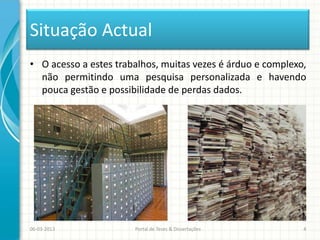 Situação Actual
• O acesso a estes trabalhos, muitas vezes é árduo e complexo,
  não permitindo uma pesquisa personalizada e havendo
  pouca gestão e possibilidade de perdas dados.




06-03-2013             Portal de Teses & Dissertações        4
 