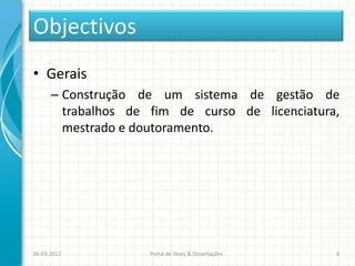 Objectivos
• Gerais
      – Construção de um sistema de gestão de
        trabalhos de fim de curso de licenciatura,
        mestrado e doutoramento.




06-03-2013           Portal de Teses & Dissertações   6
 