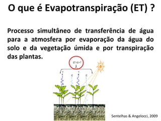 O que é Evapotranspiração (ET) ? Processo simultâneo de transferência de água para a atmosfera por evaporação da água do solo e da vegetação úmida e por transpiração das plantas. Sentelhas & Angelocci, 2009 