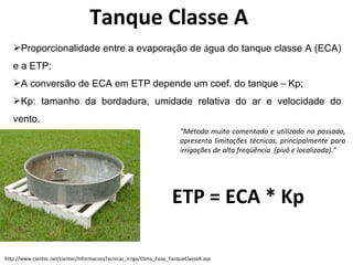 Tanque Classe A Proporcionalidade entre a evapora ç ão de   á gua do tanque classe A (ECA) e a ETP; A conversão de ECA em ETP depende um coef. do tanque  –  Kp; Kp: tamanho da bordadura, umidade relativa do ar e velocidade do vento. “ Método muito comentado e utilizado no passado, apresenta limitações técnicas, principalmente para irrigações de alta freqüência  (pivô e localizada).” ETP = ECA * Kp http://www.cientec.net/cientec/InformacoesTecnicas_Irriga/Clima_Evap_TanqueClasseA.asp 
