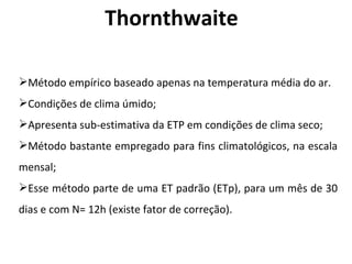 Thornthwaite Método empírico baseado apenas na temperatura média do ar. Condições de clima úmido; Apresenta sub-estimativa da ETP em condições de clima seco; Método bastante empregado para fins climatológicos, na escala mensal; Esse método parte de uma ET padrão (ETp), para um mês de 30 dias e com N= 12h (existe fator de correção) . 
