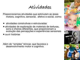 Atividades
Proporcionamos atividades que estimulam as áreas
  motora, cognitivo, sensorial, afetivo e social, como:

•	 atividades construtivas e estruturadas
• atividades de exploração de materiais de texturas,
   sons e cheiros diferentes, que proporcionam a
   evolução das percepções e experiências sensoriais
• ouvir histórias


Além do “simples” brincar, que favorece o
   desenvolvimento motor e cognitivo.
 