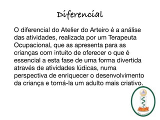Diferencial
O diferencial do Atelier do Arteiro é a análise
das atividades, realizada por um Terapeuta
Ocupacional, que as apresenta para as
crianças com intuito de oferecer o que é
essencial a esta fase de uma forma divertida
através de atividades lúdicas, numa
perspectiva de enriquecer o desenvolvimento
da criança e torná-la um adulto mais criativo.
 