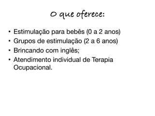 O que oferece:
•   Estimulação para bebês (0 a 2 anos)
•   Grupos de estimulação (2 a 6 anos)
•   Brincando com inglês;
•   Atendimento individual de Terapia
    Ocupacional.
 