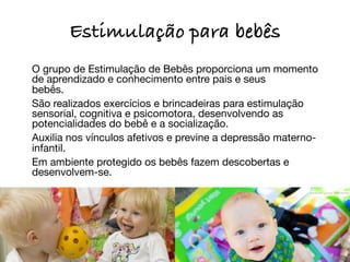 Estimulação para bebês

 O grupo de Estimulação de Bebês proporciona um momento
  de aprendizado e conhecimento entre pais e seus
  bebês.

 São realizados exercícios e brincadeiras para estimulação
  sensorial, cognitiva e psicomotora, desenvolvendo as
  potencialidades do bebê e a socialização.

 Auxilia nos vínculos afetivos e previne a depressão materno-
  infantil.

 Em ambiente protegido os bebês fazem descobertas e
  desenvolvem-se.
	
 