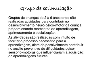 Grupo de estimulação

 Grupos de crianças de 2 a 6 anos onde são
  realizadas atividades para contribuir no
  desenvolvimento neuro-psico-motor da criança,
  proporcionando momentos de aprendizagem,
  aprimoramento e socialização.

 As atividades são realizadas com intuito de
  facilitar o processo necessário para a
  aprendizagem, além de possivelmente contribuir
  no auxílio preventivo de diﬁculdades psico-
  sensorio-motoras que inﬂuenciariam a aquisição
  de aprendizagens futuras.
 