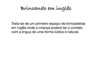 Brincando em inglês
	

 Trata-se de um primeiro espaço de brincadeiras
  em inglês onde a criança poderá ter o contato
  com a língua de uma forma lúdica e natural.
 