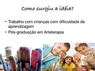 Como surgiu a idéia?

• Trabalho com crianças com diﬁculdade de
  aprendizagem
• Pós-graduação em Arteterapia
 