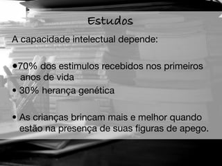 Estudos
A capacidade intelectual depende:

•70% dos estimulos recebidos nos primeiros
  anos de vida
• 30% herança genética

• As crianças brincam mais e melhor quando
  estão na presença de suas ﬁguras de apego.
 