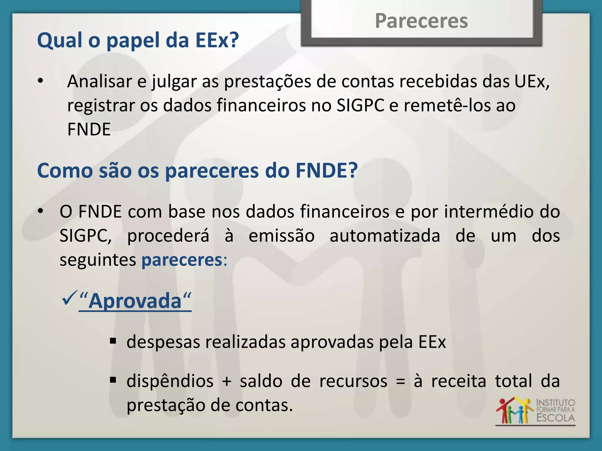 Qual o papel da EEx?
• Analisar e julgar as prestações de contas recebidas das UEx,
registrar os dados financeiros no SIGPC e remetê-los ao
FNDE
Como são os pareceres do FNDE?
• O FNDE com base nos dados financeiros e por intermédio do
SIGPC, procederá à emissão automatizada de um dos
seguintes pareceres:
“Aprovada“
 despesas realizadas aprovadas pela EEx
 dispêndios + saldo de recursos = à receita total da
prestação de contas.
Pareceres
 